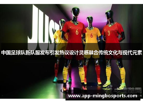 中国足球队新队服发布引发热议设计灵感融合传统文化与现代元素