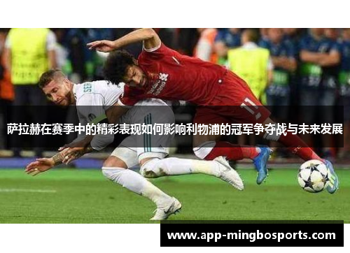 萨拉赫在赛季中的精彩表现如何影响利物浦的冠军争夺战与未来发展